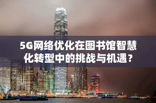 5G网络优化在图书馆智慧化转型中的挑战与机遇？