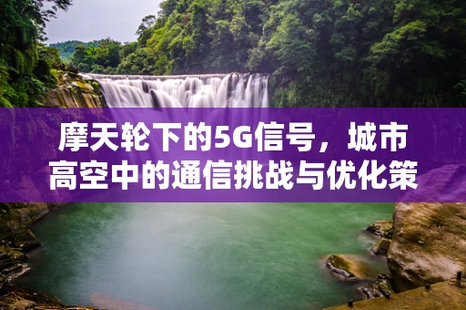 摩天轮下的5G信号，城市高空中的通信挑战与优化策略