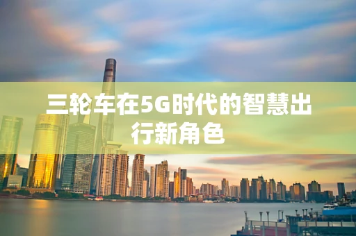 三轮车在5G时代的智慧出行新角色