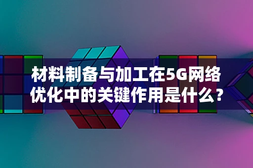 材料制备与加工在5G网络优化中的关键作用是什么？