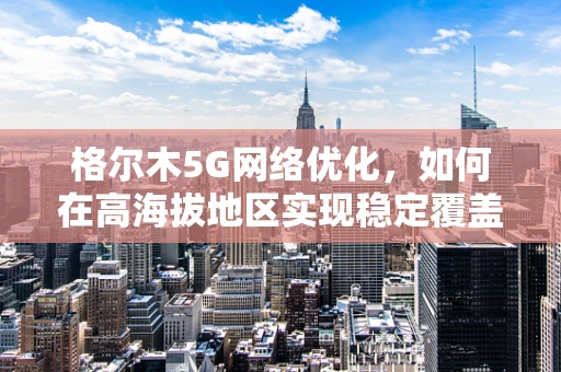 格尔木5G网络优化，如何在高海拔地区实现稳定覆盖？