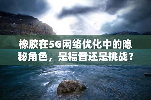 橡胶在5G网络优化中的隐秘角色，是福音还是挑战？