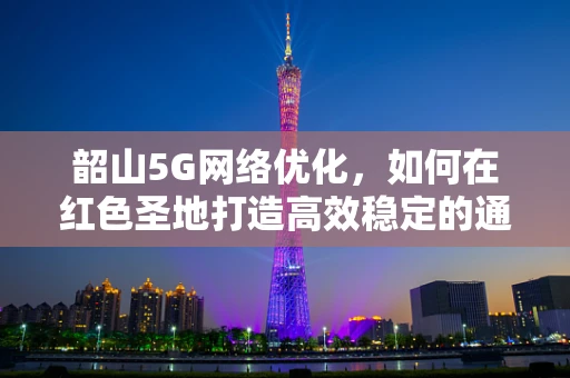 韶山5G网络优化，如何在红色圣地打造高效稳定的通信环境？