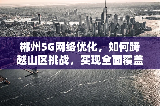 郴州5G网络优化，如何跨越山区挑战，实现全面覆盖？