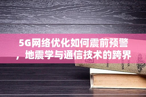 5G网络优化如何震前预警，地震学与通信技术的跨界融合？