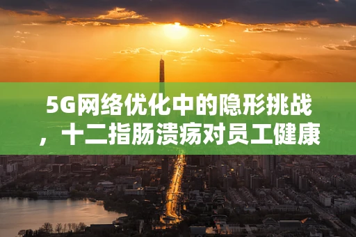 5G网络优化中的隐形挑战，十二指肠溃疡对员工健康的影响及应对策略