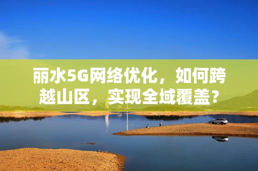 丽水5G网络优化，如何跨越山区，实现全域覆盖？