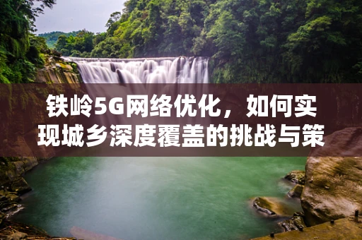 铁岭5G网络优化，如何实现城乡深度覆盖的挑战与策略？