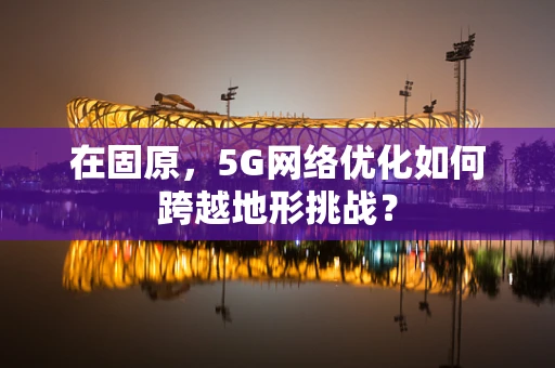 在固原，5G网络优化如何跨越地形挑战？