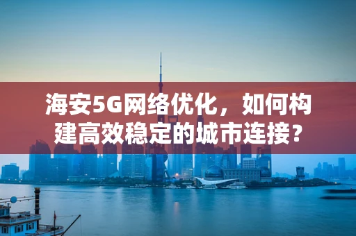 海安5G网络优化，如何构建高效稳定的城市连接？