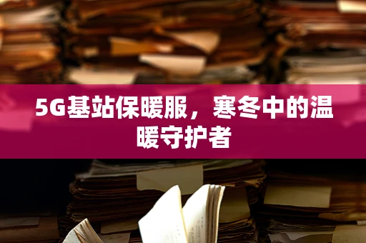 5G基站保暖服，寒冬中的温暖守护者