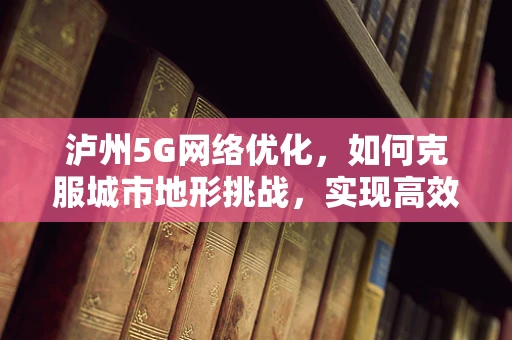 泸州5G网络优化，如何克服城市地形挑战，实现高效覆盖？