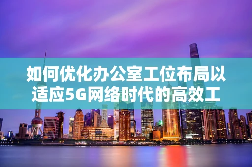 如何优化办公室工位布局以适应5G网络时代的高效工作需求？