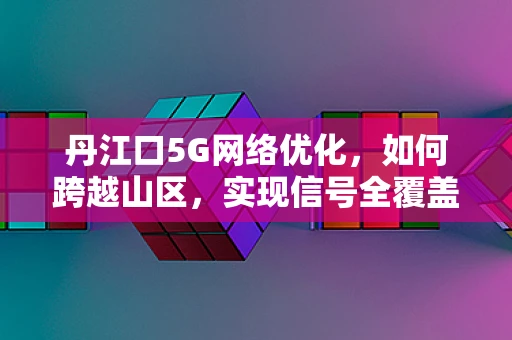 丹江口5G网络优化，如何跨越山区，实现信号全覆盖？