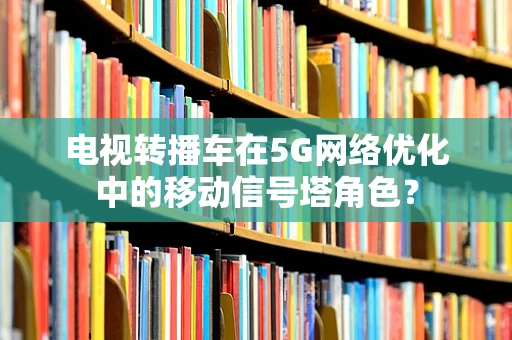 电视转播车在5G网络优化中的移动信号塔角色？