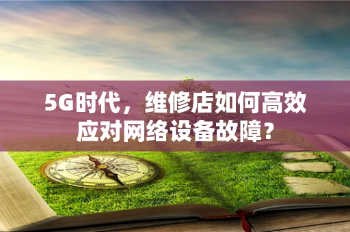 5G时代，维修店如何高效应对网络设备故障？