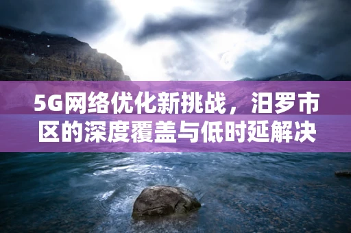 5G网络优化新挑战，汨罗市区的深度覆盖与低时延解决方案