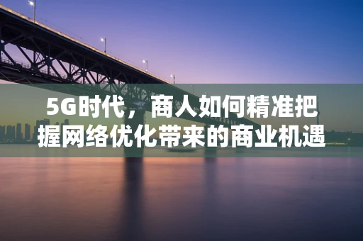 5G时代，商人如何精准把握网络优化带来的商业机遇？