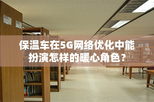 保温车在5G网络优化中能扮演怎样的暖心角色？