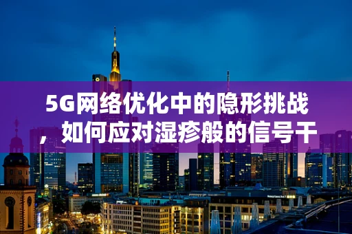 5G网络优化中的隐形挑战，如何应对湿疹般的信号干扰？