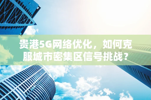 贵港5G网络优化，如何克服城市密集区信号挑战？