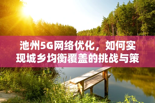 池州5G网络优化，如何实现城乡均衡覆盖的挑战与策略？