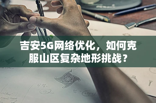 吉安5G网络优化，如何克服山区复杂地形挑战？