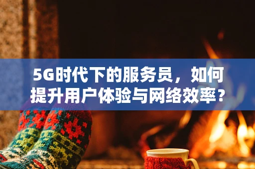 5G时代下的服务员，如何提升用户体验与网络效率？