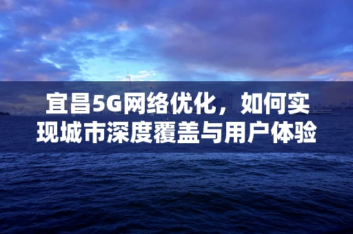 宜昌5G网络优化，如何实现城市深度覆盖与用户体验的双重飞跃？