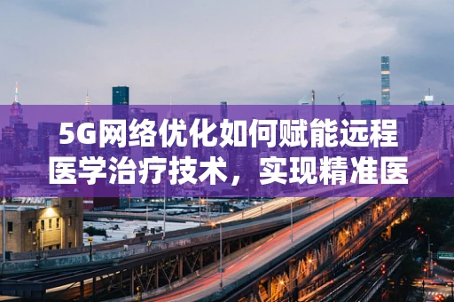 5G网络优化如何赋能远程医学治疗技术，实现精准医疗的飞跃？