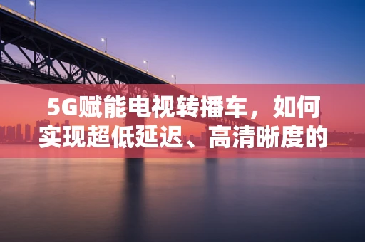 5G赋能电视转播车，如何实现超低延迟、高清晰度的现场直播？