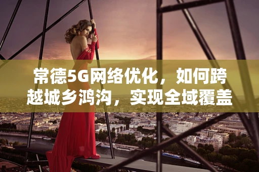 常德5G网络优化，如何跨越城乡鸿沟，实现全域覆盖？