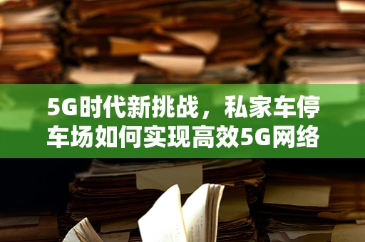 5G时代新挑战，私家车停车场如何实现高效5G网络覆盖？