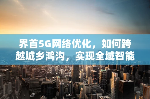 界首5G网络优化，如何跨越城乡鸿沟，实现全域智能覆盖？