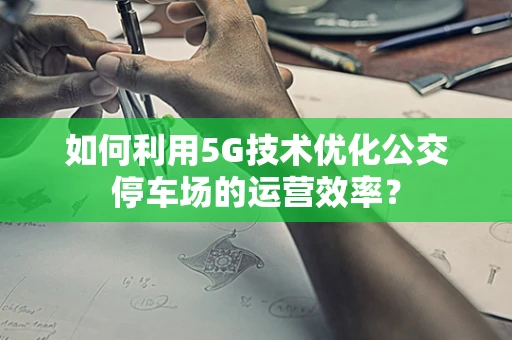 如何利用5G技术优化公交停车场的运营效率？