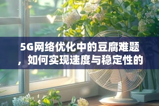 5G网络优化中的豆腐难题，如何实现速度与稳定性的完美平衡？