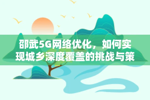 邵武5G网络优化，如何实现城乡深度覆盖的挑战与策略？