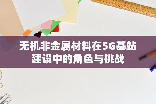 无机非金属材料在5G基站建设中的角色与挑战