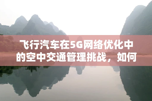 飞行汽车在5G网络优化中的空中交通管理挑战，如何确保安全与效率？