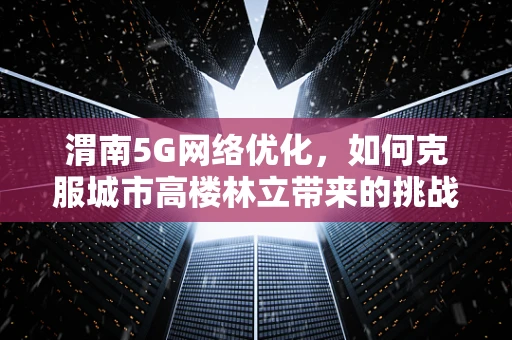 渭南5G网络优化，如何克服城市高楼林立带来的挑战？