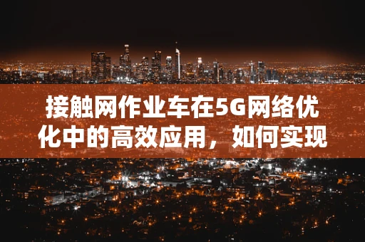 接触网作业车在5G网络优化中的高效应用，如何实现精准定位与快速部署？