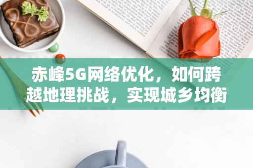 赤峰5G网络优化，如何跨越地理挑战，实现城乡均衡覆盖？