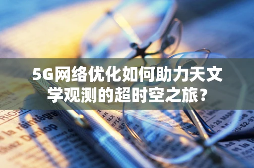 5G网络优化如何助力天文学观测的超时空之旅？