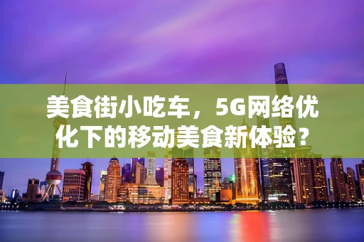 美食街小吃车，5G网络优化下的移动美食新体验？