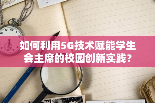 如何利用5G技术赋能学生会主席的校园创新实践？