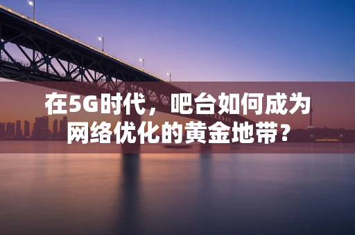 在5G时代，吧台如何成为网络优化的黄金地带？