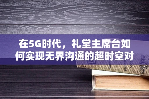 在5G时代，礼堂主席台如何实现无界沟通的超时空对话？