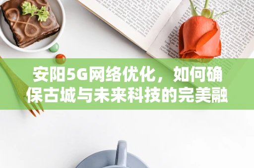 安阳5G网络优化，如何确保古城与未来科技的完美融合？