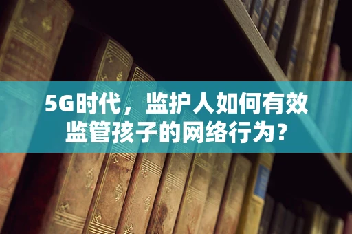 5G时代，监护人如何有效监管孩子的网络行为？