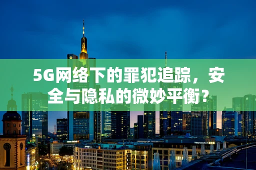 5G网络下的罪犯追踪，安全与隐私的微妙平衡？